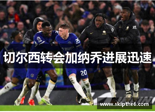 切尔西转会加纳乔进展迅速