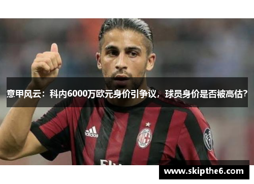 意甲风云：科内6000万欧元身价引争议，球员身价是否被高估？